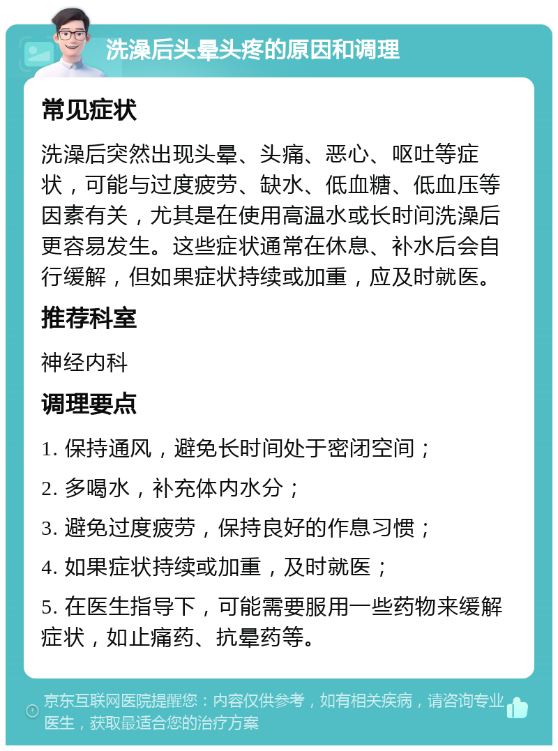 洗澡后头晕头疼的原因和调理 常见症状 洗澡后突然出现头晕、头痛、恶心、呕吐等症状，可能与过度疲劳、缺水、低血糖、低血压等因素有关，尤其是在使用高温水或长时间洗澡后更容易发生。这些症状通常在休息、补水后会自行缓解，但如果症状持续或加重，应及时就医。 推荐科室 神经内科 调理要点 1. 保持通风，避免长时间处于密闭空间； 2. 多喝水，补充体内水分； 3. 避免过度疲劳，保持良好的作息习惯； 4. 如果症状持续或加重，及时就医； 5. 在医生指导下，可能需要服用一些药物来缓解症状，如止痛药、抗晕药等。