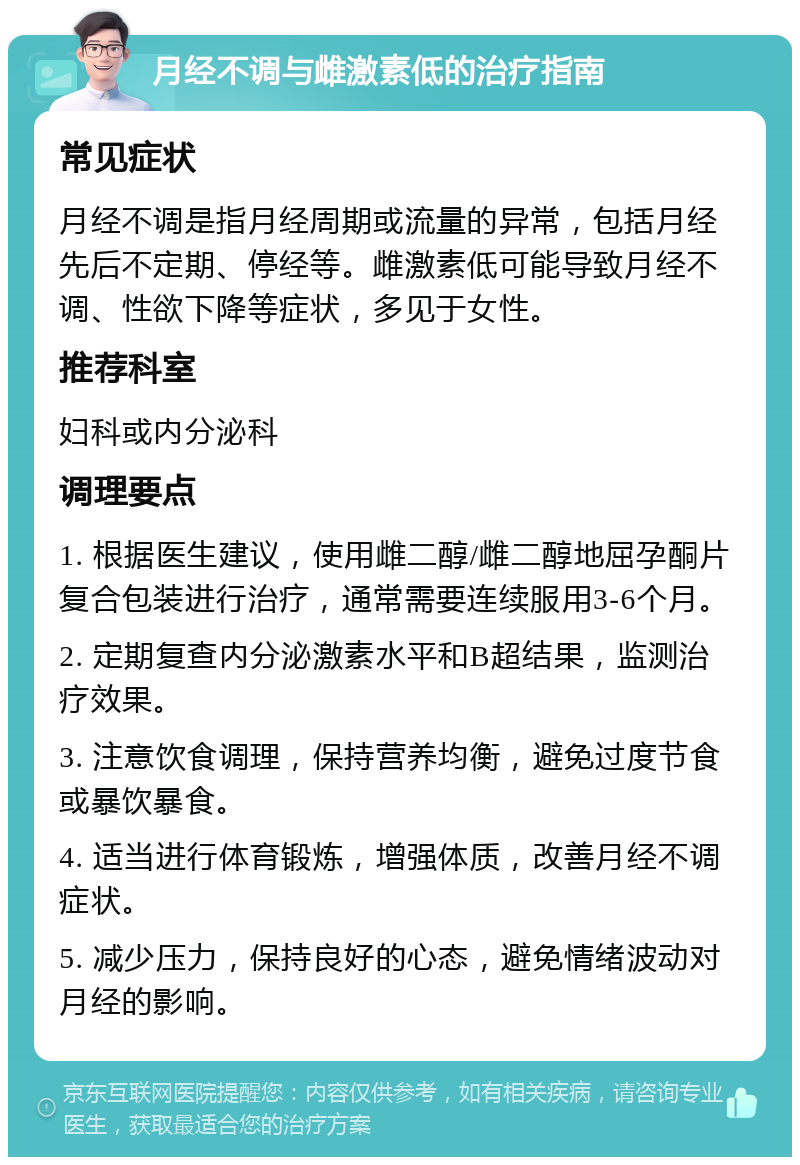 月经不调与雌激素低的治疗指南 常见症状 月经不调是指月经周期或流量的异常，包括月经先后不定期、停经等。雌激素低可能导致月经不调、性欲下降等症状，多见于女性。 推荐科室 妇科或内分泌科 调理要点 1. 根据医生建议，使用雌二醇/雌二醇地屈孕酮片复合包装进行治疗，通常需要连续服用3-6个月。 2. 定期复查内分泌激素水平和B超结果，监测治疗效果。 3. 注意饮食调理，保持营养均衡，避免过度节食或暴饮暴食。 4. 适当进行体育锻炼，增强体质，改善月经不调症状。 5. 减少压力，保持良好的心态，避免情绪波动对月经的影响。