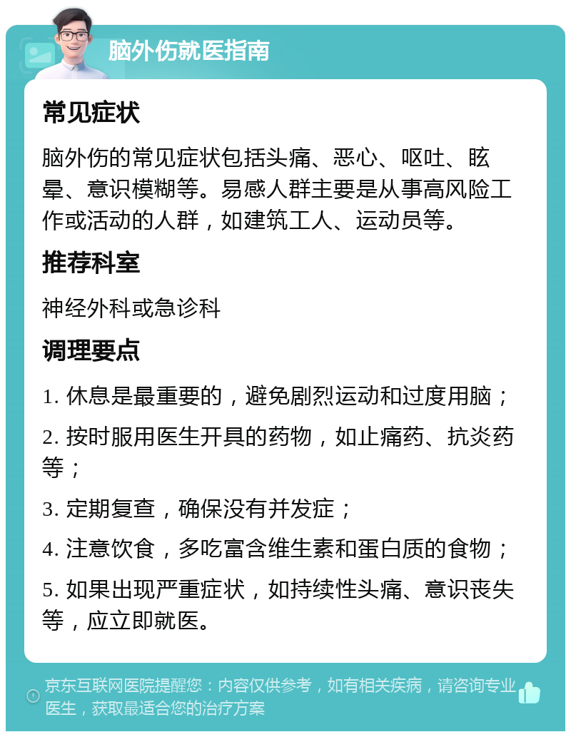 脑外伤就医指南 常见症状 脑外伤的常见症状包括头痛、恶心、呕吐、眩晕、意识模糊等。易感人群主要是从事高风险工作或活动的人群，如建筑工人、运动员等。 推荐科室 神经外科或急诊科 调理要点 1. 休息是最重要的，避免剧烈运动和过度用脑； 2. 按时服用医生开具的药物，如止痛药、抗炎药等； 3. 定期复查，确保没有并发症； 4. 注意饮食，多吃富含维生素和蛋白质的食物； 5. 如果出现严重症状，如持续性头痛、意识丧失等，应立即就医。