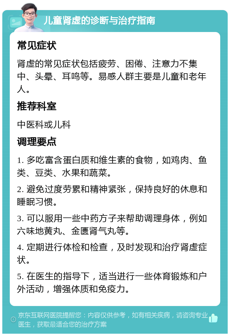 儿童肾虚的诊断与治疗指南 常见症状 肾虚的常见症状包括疲劳、困倦、注意力不集中、头晕、耳鸣等。易感人群主要是儿童和老年人。 推荐科室 中医科或儿科 调理要点 1. 多吃富含蛋白质和维生素的食物，如鸡肉、鱼类、豆类、水果和蔬菜。 2. 避免过度劳累和精神紧张，保持良好的休息和睡眠习惯。 3. 可以服用一些中药方子来帮助调理身体，例如六味地黄丸、金匮肾气丸等。 4. 定期进行体检和检查，及时发现和治疗肾虚症状。 5. 在医生的指导下，适当进行一些体育锻炼和户外活动，增强体质和免疫力。