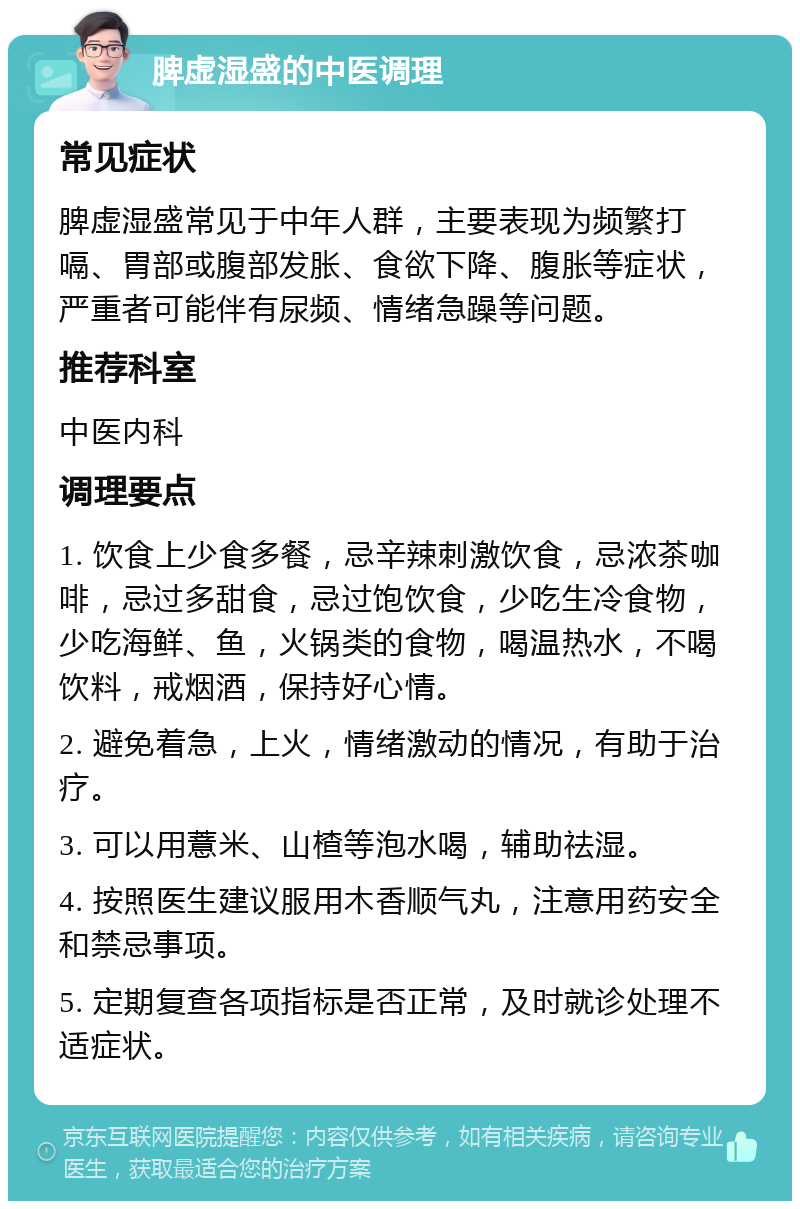 脾虚湿盛的中医调理 常见症状 脾虚湿盛常见于中年人群，主要表现为频繁打嗝、胃部或腹部发胀、食欲下降、腹胀等症状，严重者可能伴有尿频、情绪急躁等问题。 推荐科室 中医内科 调理要点 1. 饮食上少食多餐，忌辛辣刺激饮食，忌浓茶咖啡，忌过多甜食，忌过饱饮食，少吃生冷食物，少吃海鲜、鱼，火锅类的食物，喝温热水，不喝饮料，戒烟酒，保持好心情。 2. 避免着急，上火，情绪激动的情况，有助于治疗。 3. 可以用薏米、山楂等泡水喝，辅助祛湿。 4. 按照医生建议服用木香顺气丸，注意用药安全和禁忌事项。 5. 定期复查各项指标是否正常，及时就诊处理不适症状。