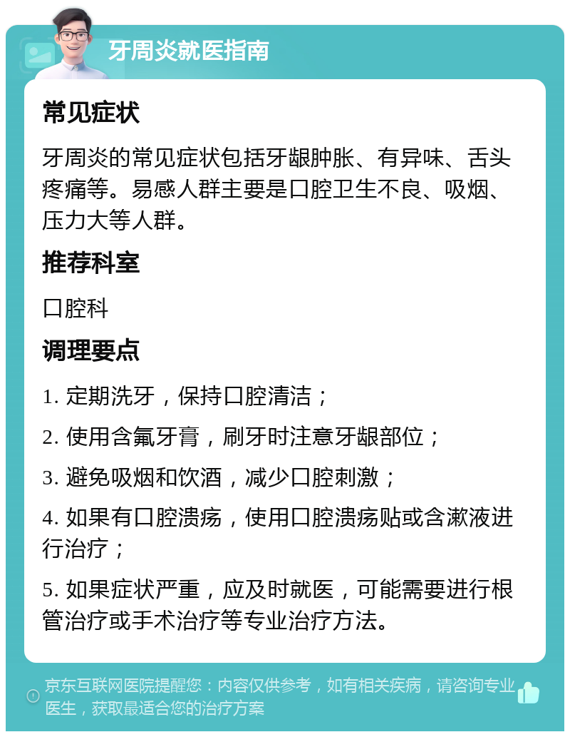 牙周炎就医指南 常见症状 牙周炎的常见症状包括牙龈肿胀、有异味、舌头疼痛等。易感人群主要是口腔卫生不良、吸烟、压力大等人群。 推荐科室 口腔科 调理要点 1. 定期洗牙，保持口腔清洁； 2. 使用含氟牙膏，刷牙时注意牙龈部位； 3. 避免吸烟和饮酒，减少口腔刺激； 4. 如果有口腔溃疡，使用口腔溃疡贴或含漱液进行治疗； 5. 如果症状严重，应及时就医，可能需要进行根管治疗或手术治疗等专业治疗方法。