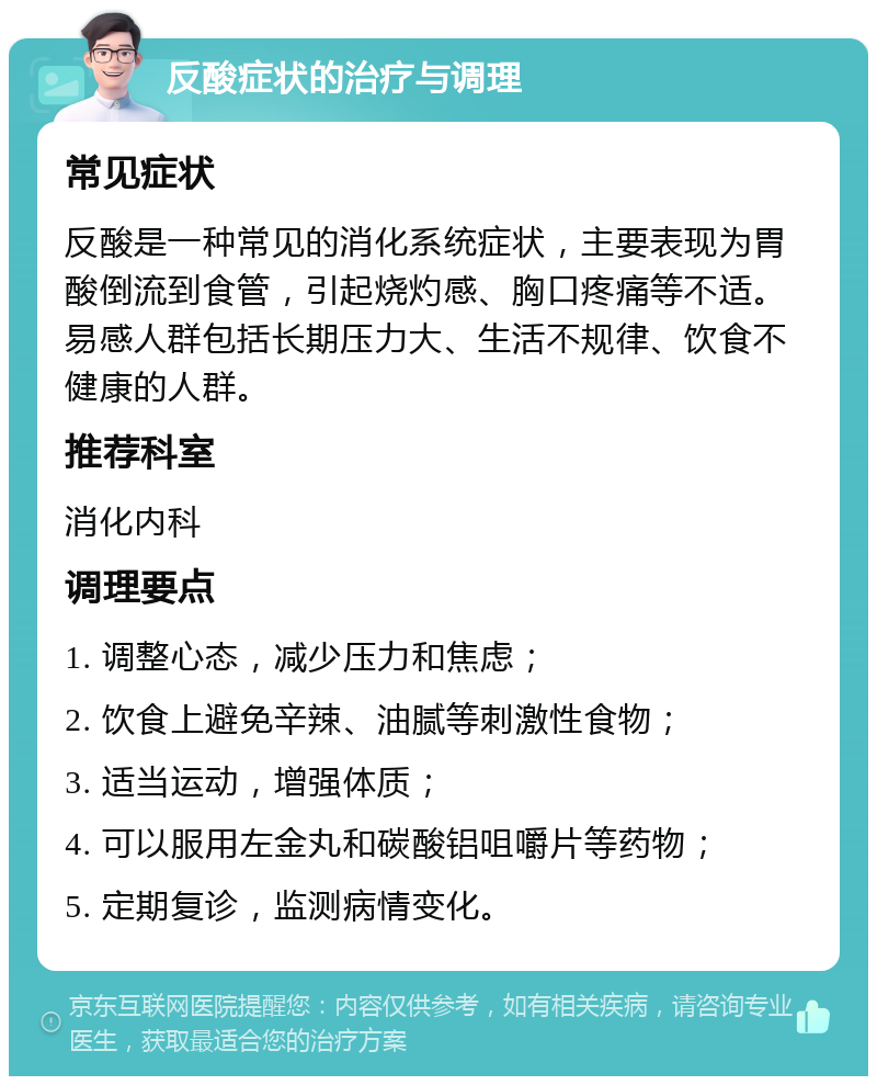 反酸症状的治疗与调理 常见症状 反酸是一种常见的消化系统症状，主要表现为胃酸倒流到食管，引起烧灼感、胸口疼痛等不适。易感人群包括长期压力大、生活不规律、饮食不健康的人群。 推荐科室 消化内科 调理要点 1. 调整心态，减少压力和焦虑； 2. 饮食上避免辛辣、油腻等刺激性食物； 3. 适当运动，增强体质； 4. 可以服用左金丸和碳酸铝咀嚼片等药物； 5. 定期复诊，监测病情变化。