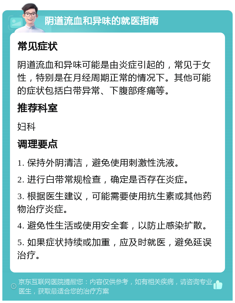 阴道流血和异味的就医指南 常见症状 阴道流血和异味可能是由炎症引起的，常见于女性，特别是在月经周期正常的情况下。其他可能的症状包括白带异常、下腹部疼痛等。 推荐科室 妇科 调理要点 1. 保持外阴清洁，避免使用刺激性洗液。 2. 进行白带常规检查，确定是否存在炎症。 3. 根据医生建议，可能需要使用抗生素或其他药物治疗炎症。 4. 避免性生活或使用安全套，以防止感染扩散。 5. 如果症状持续或加重，应及时就医，避免延误治疗。