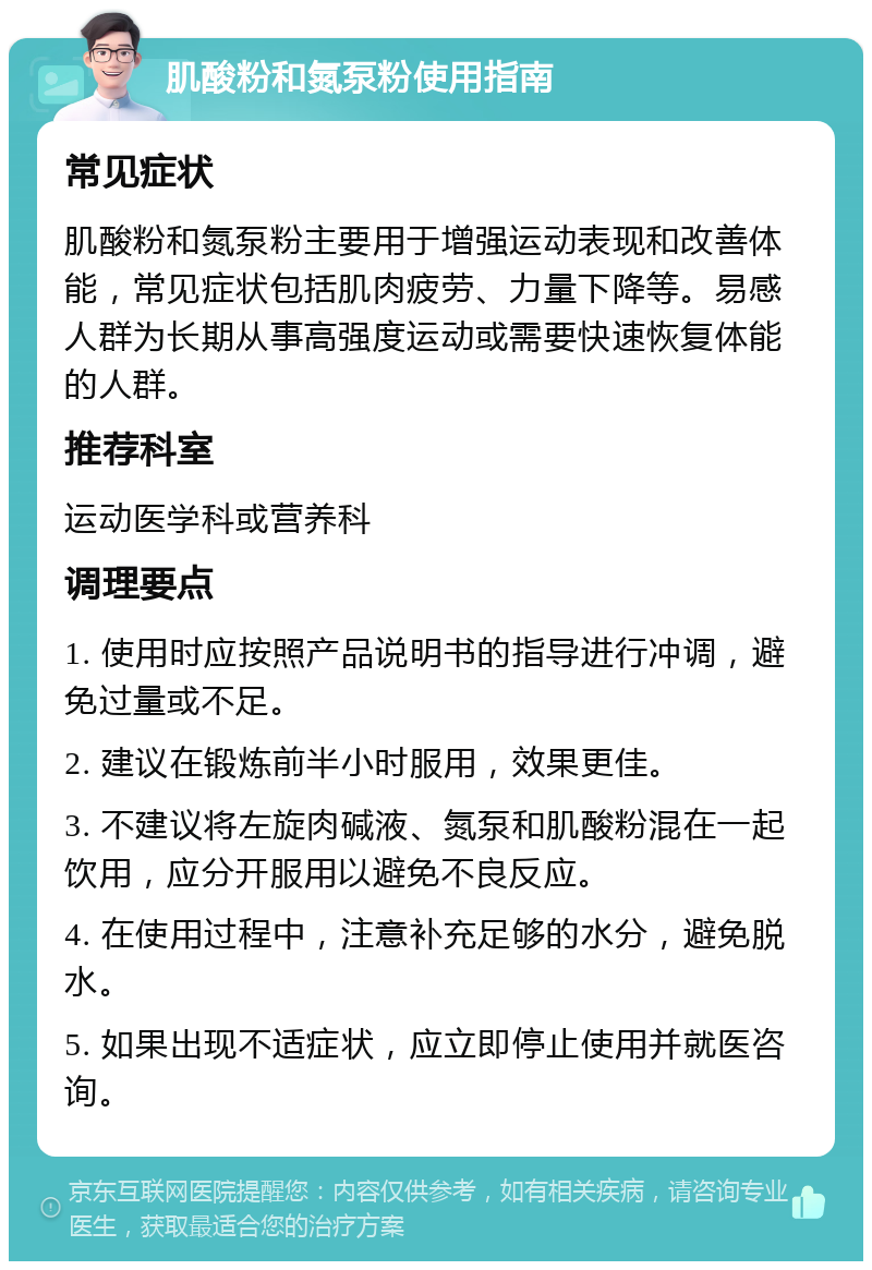 肌酸粉和氮泵粉使用指南 常见症状 肌酸粉和氮泵粉主要用于增强运动表现和改善体能，常见症状包括肌肉疲劳、力量下降等。易感人群为长期从事高强度运动或需要快速恢复体能的人群。 推荐科室 运动医学科或营养科 调理要点 1. 使用时应按照产品说明书的指导进行冲调，避免过量或不足。 2. 建议在锻炼前半小时服用，效果更佳。 3. 不建议将左旋肉碱液、氮泵和肌酸粉混在一起饮用，应分开服用以避免不良反应。 4. 在使用过程中，注意补充足够的水分，避免脱水。 5. 如果出现不适症状，应立即停止使用并就医咨询。