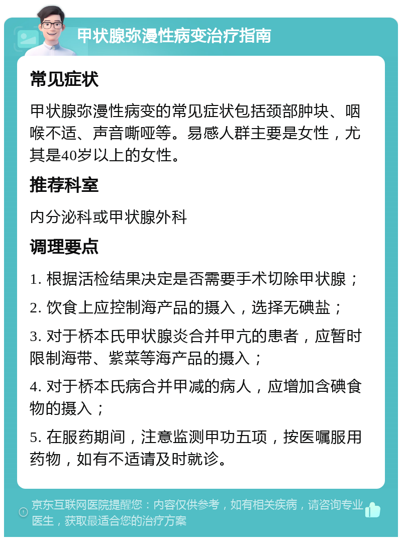 甲状腺弥漫性病变治疗指南 常见症状 甲状腺弥漫性病变的常见症状包括颈部肿块、咽喉不适、声音嘶哑等。易感人群主要是女性，尤其是40岁以上的女性。 推荐科室 内分泌科或甲状腺外科 调理要点 1. 根据活检结果决定是否需要手术切除甲状腺； 2. 饮食上应控制海产品的摄入，选择无碘盐； 3. 对于桥本氏甲状腺炎合并甲亢的患者，应暂时限制海带、紫菜等海产品的摄入； 4. 对于桥本氏病合并甲减的病人，应增加含碘食物的摄入； 5. 在服药期间，注意监测甲功五项，按医嘱服用药物，如有不适请及时就诊。