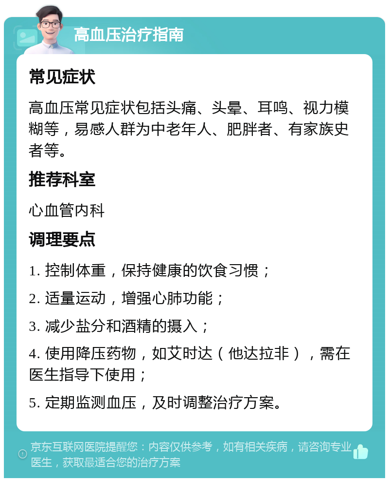 高血压治疗指南 常见症状 高血压常见症状包括头痛、头晕、耳鸣、视力模糊等，易感人群为中老年人、肥胖者、有家族史者等。 推荐科室 心血管内科 调理要点 1. 控制体重，保持健康的饮食习惯； 2. 适量运动，增强心肺功能； 3. 减少盐分和酒精的摄入； 4. 使用降压药物，如艾时达（他达拉非），需在医生指导下使用； 5. 定期监测血压，及时调整治疗方案。