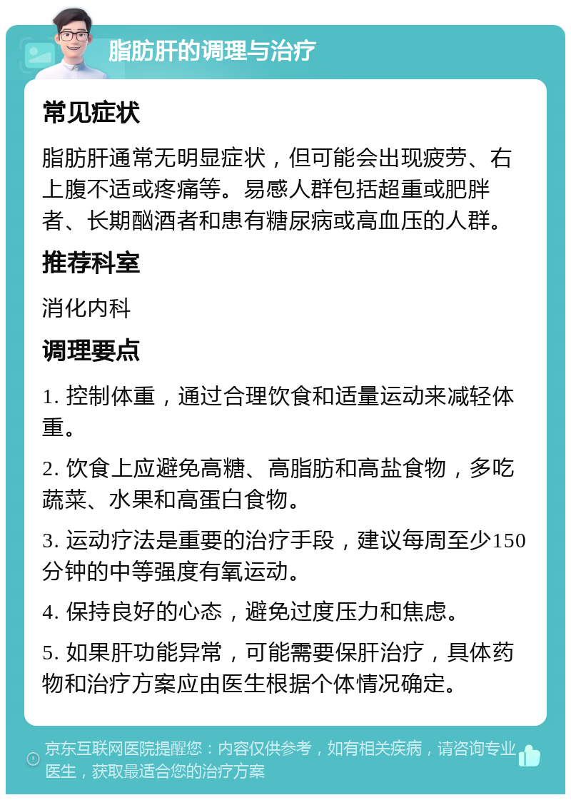 脂肪肝的调理与治疗 常见症状 脂肪肝通常无明显症状，但可能会出现疲劳、右上腹不适或疼痛等。易感人群包括超重或肥胖者、长期酗酒者和患有糖尿病或高血压的人群。 推荐科室 消化内科 调理要点 1. 控制体重，通过合理饮食和适量运动来减轻体重。 2. 饮食上应避免高糖、高脂肪和高盐食物，多吃蔬菜、水果和高蛋白食物。 3. 运动疗法是重要的治疗手段，建议每周至少150分钟的中等强度有氧运动。 4. 保持良好的心态，避免过度压力和焦虑。 5. 如果肝功能异常，可能需要保肝治疗，具体药物和治疗方案应由医生根据个体情况确定。