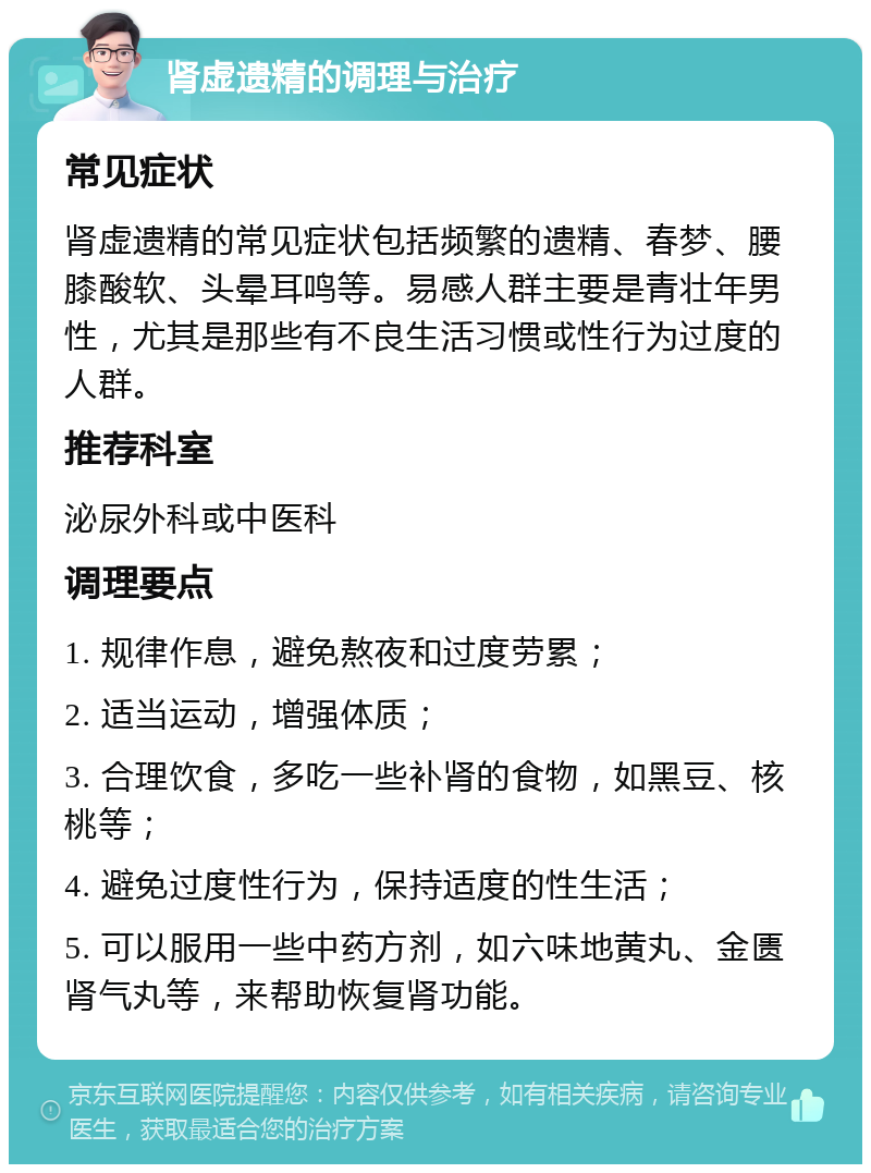 肾虚遗精的调理与治疗 常见症状 肾虚遗精的常见症状包括频繁的遗精、春梦、腰膝酸软、头晕耳鸣等。易感人群主要是青壮年男性，尤其是那些有不良生活习惯或性行为过度的人群。 推荐科室 泌尿外科或中医科 调理要点 1. 规律作息，避免熬夜和过度劳累； 2. 适当运动，增强体质； 3. 合理饮食，多吃一些补肾的食物，如黑豆、核桃等； 4. 避免过度性行为，保持适度的性生活； 5. 可以服用一些中药方剂，如六味地黄丸、金匮肾气丸等，来帮助恢复肾功能。