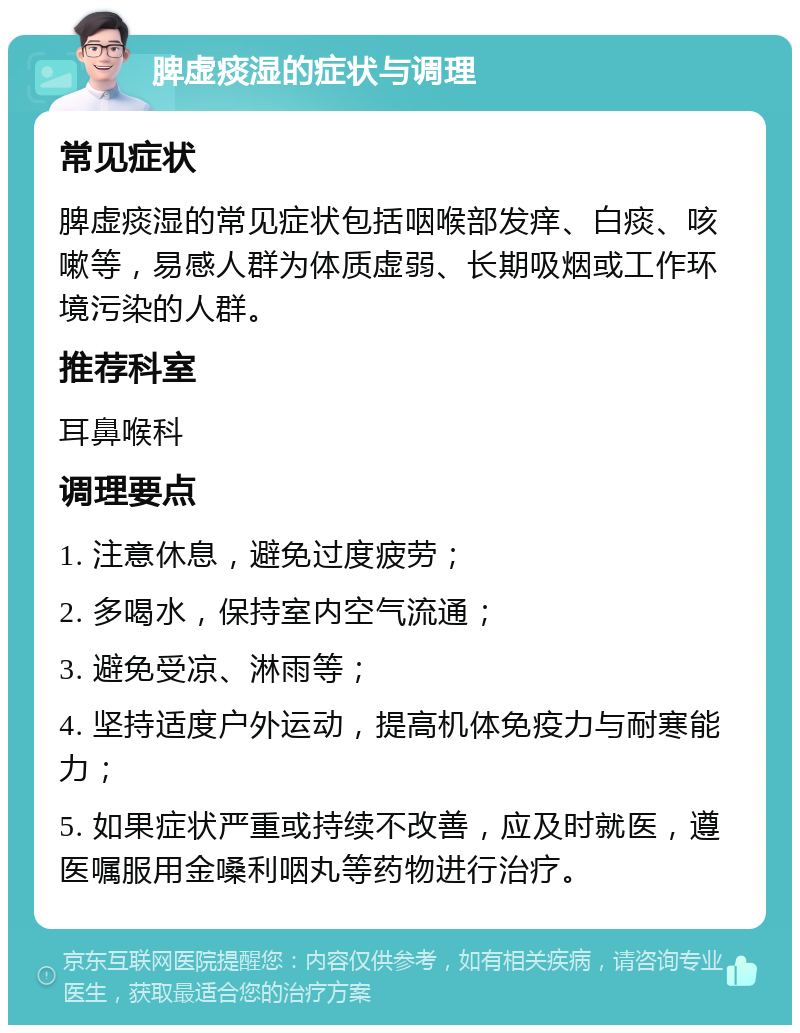 脾虚痰湿的症状与调理 常见症状 脾虚痰湿的常见症状包括咽喉部发痒、白痰、咳嗽等，易感人群为体质虚弱、长期吸烟或工作环境污染的人群。 推荐科室 耳鼻喉科 调理要点 1. 注意休息，避免过度疲劳； 2. 多喝水，保持室内空气流通； 3. 避免受凉、淋雨等； 4. 坚持适度户外运动，提高机体免疫力与耐寒能力； 5. 如果症状严重或持续不改善，应及时就医，遵医嘱服用金嗓利咽丸等药物进行治疗。