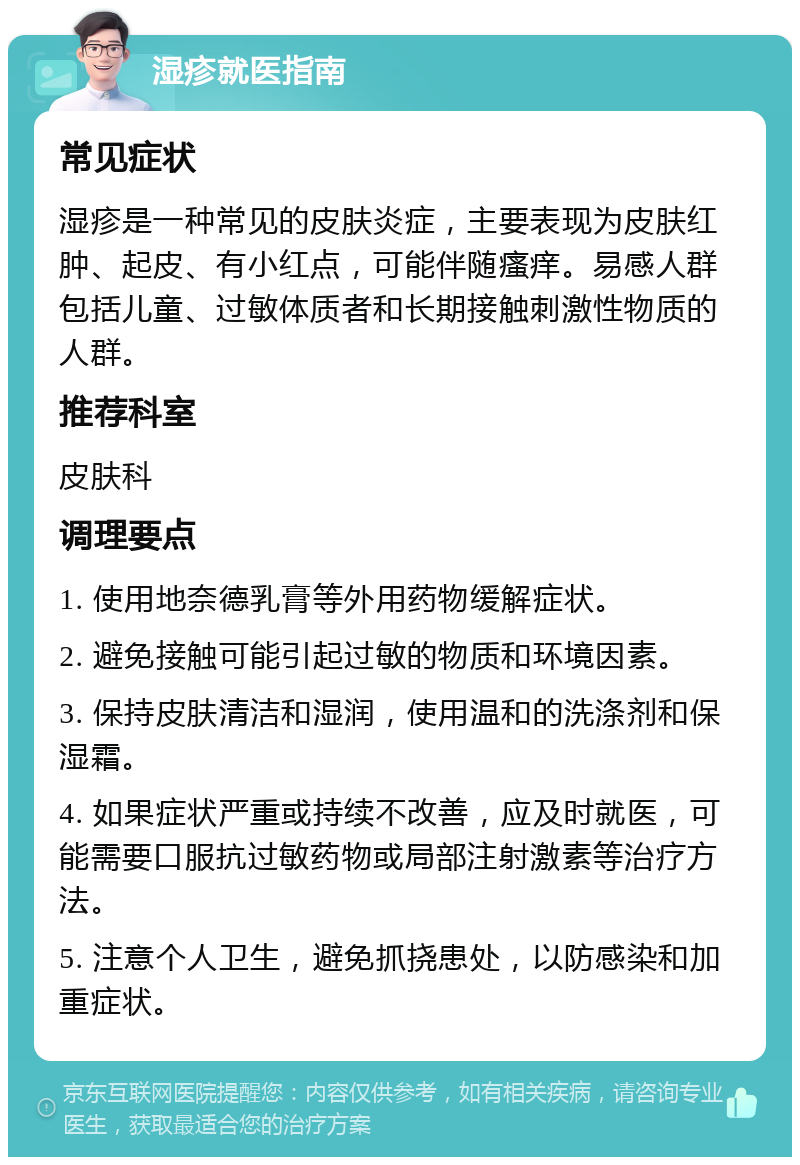 湿疹就医指南 常见症状 湿疹是一种常见的皮肤炎症，主要表现为皮肤红肿、起皮、有小红点，可能伴随瘙痒。易感人群包括儿童、过敏体质者和长期接触刺激性物质的人群。 推荐科室 皮肤科 调理要点 1. 使用地奈德乳膏等外用药物缓解症状。 2. 避免接触可能引起过敏的物质和环境因素。 3. 保持皮肤清洁和湿润，使用温和的洗涤剂和保湿霜。 4. 如果症状严重或持续不改善，应及时就医，可能需要口服抗过敏药物或局部注射激素等治疗方法。 5. 注意个人卫生，避免抓挠患处，以防感染和加重症状。