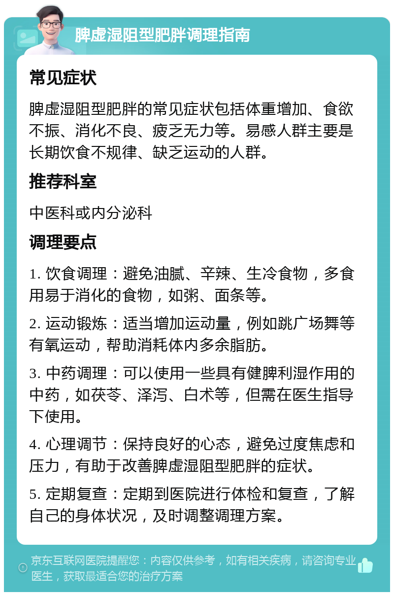 脾虚湿阻型肥胖调理指南 常见症状 脾虚湿阻型肥胖的常见症状包括体重增加、食欲不振、消化不良、疲乏无力等。易感人群主要是长期饮食不规律、缺乏运动的人群。 推荐科室 中医科或内分泌科 调理要点 1. 饮食调理：避免油腻、辛辣、生冷食物，多食用易于消化的食物，如粥、面条等。 2. 运动锻炼：适当增加运动量，例如跳广场舞等有氧运动，帮助消耗体内多余脂肪。 3. 中药调理：可以使用一些具有健脾利湿作用的中药，如茯苓、泽泻、白术等，但需在医生指导下使用。 4. 心理调节：保持良好的心态，避免过度焦虑和压力，有助于改善脾虚湿阻型肥胖的症状。 5. 定期复查：定期到医院进行体检和复查，了解自己的身体状况，及时调整调理方案。