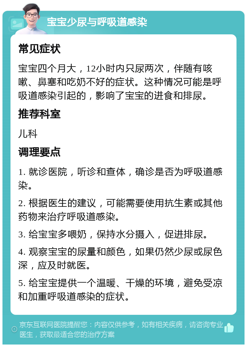 宝宝少尿与呼吸道感染 常见症状 宝宝四个月大，12小时内只尿两次，伴随有咳嗽、鼻塞和吃奶不好的症状。这种情况可能是呼吸道感染引起的，影响了宝宝的进食和排尿。 推荐科室 儿科 调理要点 1. 就诊医院，听诊和查体，确诊是否为呼吸道感染。 2. 根据医生的建议，可能需要使用抗生素或其他药物来治疗呼吸道感染。 3. 给宝宝多喂奶，保持水分摄入，促进排尿。 4. 观察宝宝的尿量和颜色，如果仍然少尿或尿色深，应及时就医。 5. 给宝宝提供一个温暖、干燥的环境，避免受凉和加重呼吸道感染的症状。