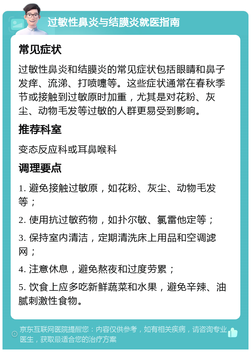 过敏性鼻炎与结膜炎就医指南 常见症状 过敏性鼻炎和结膜炎的常见症状包括眼睛和鼻子发痒、流涕、打喷嚏等。这些症状通常在春秋季节或接触到过敏原时加重，尤其是对花粉、灰尘、动物毛发等过敏的人群更易受到影响。 推荐科室 变态反应科或耳鼻喉科 调理要点 1. 避免接触过敏原，如花粉、灰尘、动物毛发等； 2. 使用抗过敏药物，如扑尔敏、氯雷他定等； 3. 保持室内清洁，定期清洗床上用品和空调滤网； 4. 注意休息，避免熬夜和过度劳累； 5. 饮食上应多吃新鲜蔬菜和水果，避免辛辣、油腻刺激性食物。