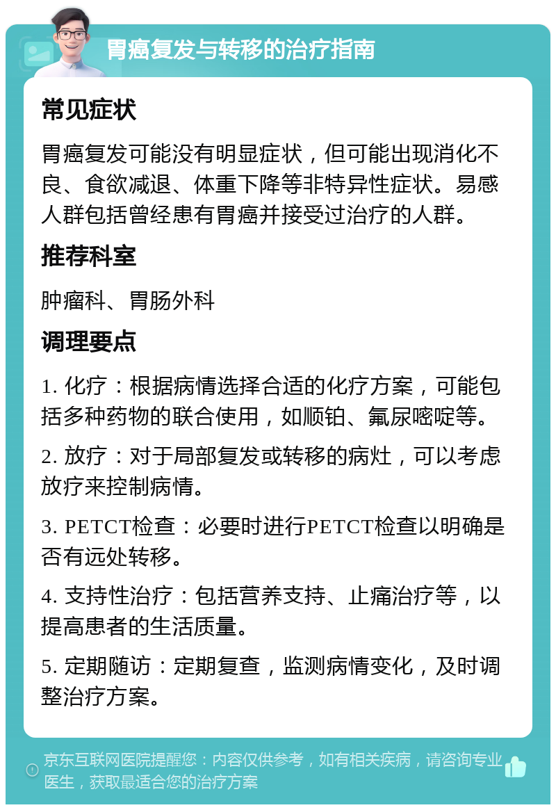 胃癌复发与转移的治疗指南 常见症状 胃癌复发可能没有明显症状，但可能出现消化不良、食欲减退、体重下降等非特异性症状。易感人群包括曾经患有胃癌并接受过治疗的人群。 推荐科室 肿瘤科、胃肠外科 调理要点 1. 化疗：根据病情选择合适的化疗方案，可能包括多种药物的联合使用，如顺铂、氟尿嘧啶等。 2. 放疗：对于局部复发或转移的病灶，可以考虑放疗来控制病情。 3. PETCT检查：必要时进行PETCT检查以明确是否有远处转移。 4. 支持性治疗：包括营养支持、止痛治疗等，以提高患者的生活质量。 5. 定期随访：定期复查，监测病情变化，及时调整治疗方案。