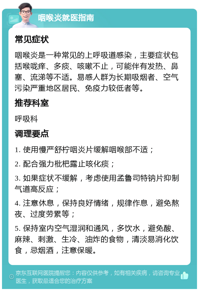 咽喉炎就医指南 常见症状 咽喉炎是一种常见的上呼吸道感染，主要症状包括喉咙痒、多痰、咳嗽不止，可能伴有发热、鼻塞、流涕等不适。易感人群为长期吸烟者、空气污染严重地区居民、免疫力较低者等。 推荐科室 呼吸科 调理要点 1. 使用慢严舒柠咽炎片缓解咽喉部不适； 2. 配合强力枇杷露止咳化痰； 3. 如果症状不缓解，考虑使用孟鲁司特钠片抑制气道高反应； 4. 注意休息，保持良好情绪，规律作息，避免熬夜、过度劳累等； 5. 保持室内空气湿润和通风，多饮水，避免酸、麻辣、刺激、生冷、油炸的食物，清淡易消化饮食，忌烟酒，注意保暖。