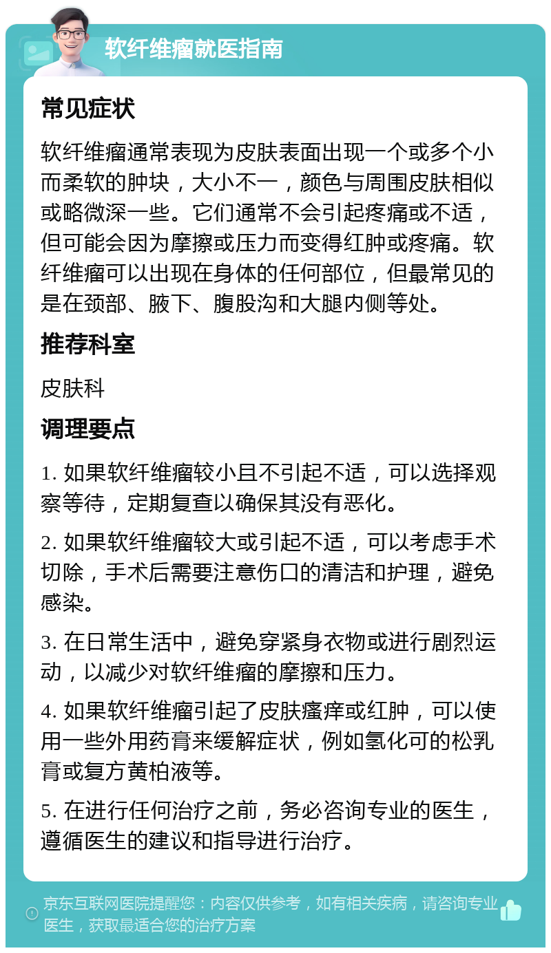 软纤维瘤就医指南 常见症状 软纤维瘤通常表现为皮肤表面出现一个或多个小而柔软的肿块，大小不一，颜色与周围皮肤相似或略微深一些。它们通常不会引起疼痛或不适，但可能会因为摩擦或压力而变得红肿或疼痛。软纤维瘤可以出现在身体的任何部位，但最常见的是在颈部、腋下、腹股沟和大腿内侧等处。 推荐科室 皮肤科 调理要点 1. 如果软纤维瘤较小且不引起不适，可以选择观察等待，定期复查以确保其没有恶化。 2. 如果软纤维瘤较大或引起不适，可以考虑手术切除，手术后需要注意伤口的清洁和护理，避免感染。 3. 在日常生活中，避免穿紧身衣物或进行剧烈运动，以减少对软纤维瘤的摩擦和压力。 4. 如果软纤维瘤引起了皮肤瘙痒或红肿，可以使用一些外用药膏来缓解症状，例如氢化可的松乳膏或复方黄柏液等。 5. 在进行任何治疗之前，务必咨询专业的医生，遵循医生的建议和指导进行治疗。