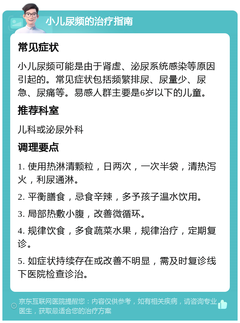 小儿尿频的治疗指南 常见症状 小儿尿频可能是由于肾虚、泌尿系统感染等原因引起的。常见症状包括频繁排尿、尿量少、尿急、尿痛等。易感人群主要是6岁以下的儿童。 推荐科室 儿科或泌尿外科 调理要点 1. 使用热淋清颗粒，日两次，一次半袋，清热泻火，利尿通淋。 2. 平衡膳食，忌食辛辣，多予孩子温水饮用。 3. 局部热敷小腹，改善微循环。 4. 规律饮食，多食蔬菜水果，规律治疗，定期复诊。 5. 如症状持续存在或改善不明显，需及时复诊线下医院检查诊治。