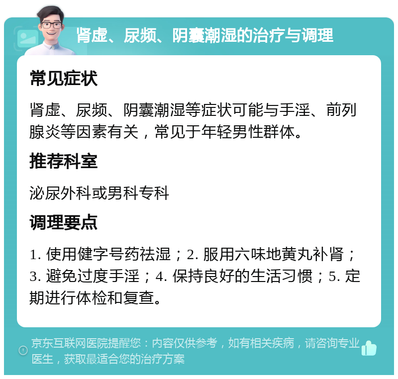 肾虚、尿频、阴囊潮湿的治疗与调理 常见症状 肾虚、尿频、阴囊潮湿等症状可能与手淫、前列腺炎等因素有关，常见于年轻男性群体。 推荐科室 泌尿外科或男科专科 调理要点 1. 使用健字号药祛湿；2. 服用六味地黄丸补肾；3. 避免过度手淫；4. 保持良好的生活习惯；5. 定期进行体检和复查。