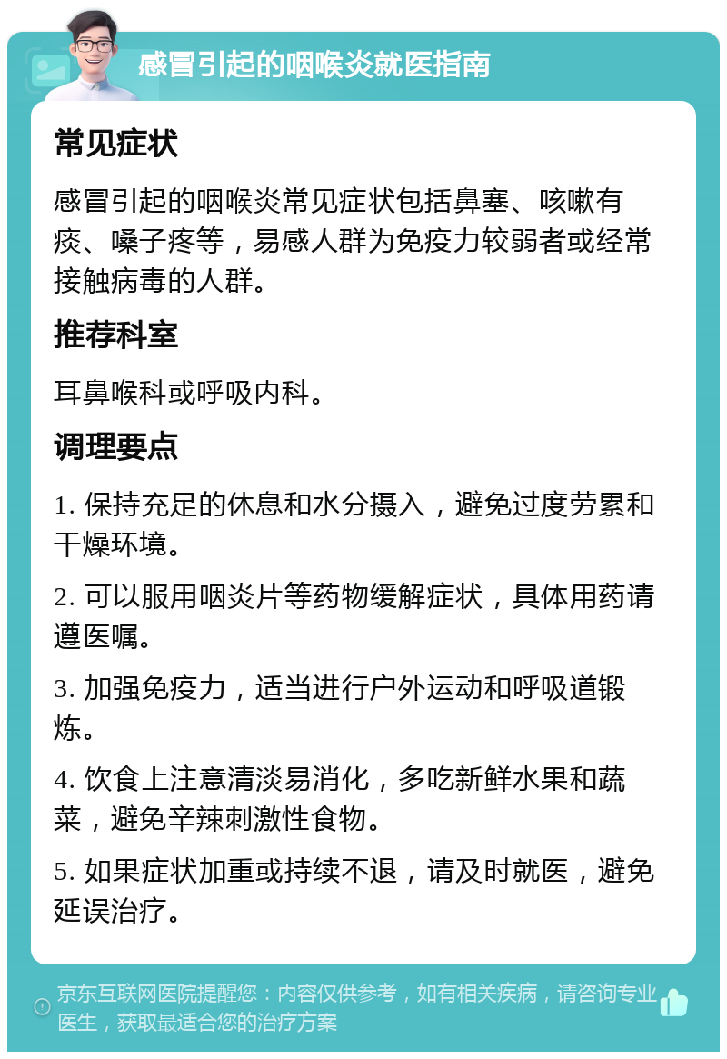 感冒引起的咽喉炎就医指南 常见症状 感冒引起的咽喉炎常见症状包括鼻塞、咳嗽有痰、嗓子疼等，易感人群为免疫力较弱者或经常接触病毒的人群。 推荐科室 耳鼻喉科或呼吸内科。 调理要点 1. 保持充足的休息和水分摄入，避免过度劳累和干燥环境。 2. 可以服用咽炎片等药物缓解症状，具体用药请遵医嘱。 3. 加强免疫力，适当进行户外运动和呼吸道锻炼。 4. 饮食上注意清淡易消化，多吃新鲜水果和蔬菜，避免辛辣刺激性食物。 5. 如果症状加重或持续不退，请及时就医，避免延误治疗。