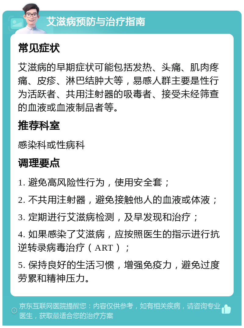 艾滋病预防与治疗指南 常见症状 艾滋病的早期症状可能包括发热、头痛、肌肉疼痛、皮疹、淋巴结肿大等，易感人群主要是性行为活跃者、共用注射器的吸毒者、接受未经筛查的血液或血液制品者等。 推荐科室 感染科或性病科 调理要点 1. 避免高风险性行为，使用安全套； 2. 不共用注射器，避免接触他人的血液或体液； 3. 定期进行艾滋病检测，及早发现和治疗； 4. 如果感染了艾滋病，应按照医生的指示进行抗逆转录病毒治疗（ART）； 5. 保持良好的生活习惯，增强免疫力，避免过度劳累和精神压力。