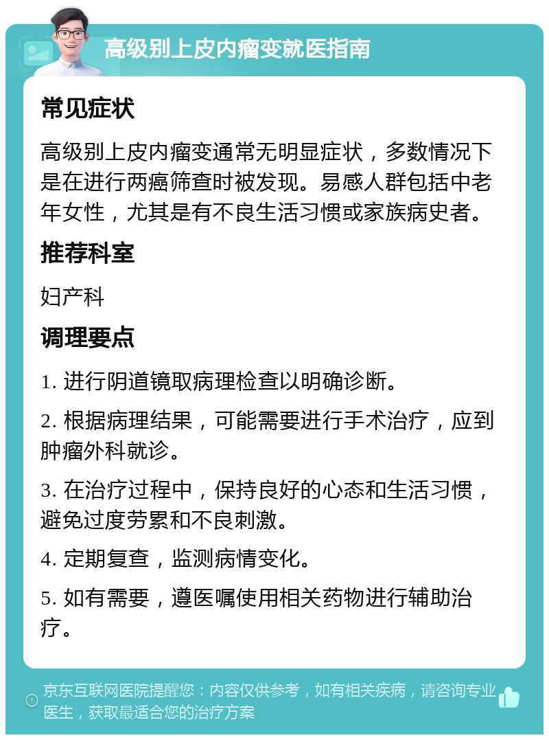 高级别上皮内瘤变就医指南 常见症状 高级别上皮内瘤变通常无明显症状，多数情况下是在进行两癌筛查时被发现。易感人群包括中老年女性，尤其是有不良生活习惯或家族病史者。 推荐科室 妇产科 调理要点 1. 进行阴道镜取病理检查以明确诊断。 2. 根据病理结果，可能需要进行手术治疗，应到肿瘤外科就诊。 3. 在治疗过程中，保持良好的心态和生活习惯，避免过度劳累和不良刺激。 4. 定期复查，监测病情变化。 5. 如有需要，遵医嘱使用相关药物进行辅助治疗。