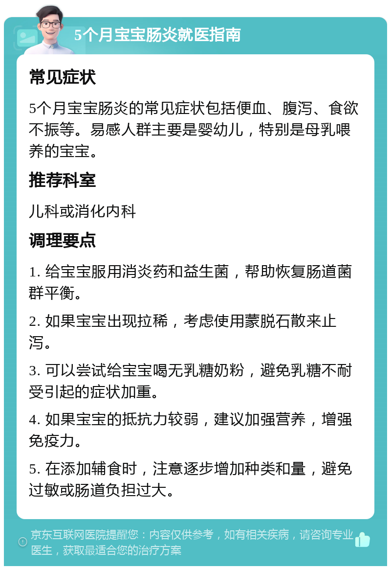 5个月宝宝肠炎就医指南 常见症状 5个月宝宝肠炎的常见症状包括便血、腹泻、食欲不振等。易感人群主要是婴幼儿，特别是母乳喂养的宝宝。 推荐科室 儿科或消化内科 调理要点 1. 给宝宝服用消炎药和益生菌，帮助恢复肠道菌群平衡。 2. 如果宝宝出现拉稀，考虑使用蒙脱石散来止泻。 3. 可以尝试给宝宝喝无乳糖奶粉，避免乳糖不耐受引起的症状加重。 4. 如果宝宝的抵抗力较弱，建议加强营养，增强免疫力。 5. 在添加辅食时，注意逐步增加种类和量，避免过敏或肠道负担过大。