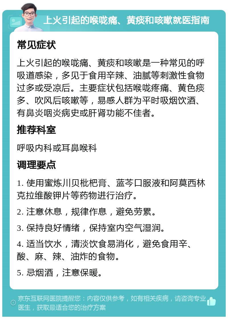 上火引起的喉咙痛、黄痰和咳嗽就医指南 常见症状 上火引起的喉咙痛、黄痰和咳嗽是一种常见的呼吸道感染，多见于食用辛辣、油腻等刺激性食物过多或受凉后。主要症状包括喉咙疼痛、黄色痰多、吹风后咳嗽等，易感人群为平时吸烟饮酒、有鼻炎咽炎病史或肝肾功能不佳者。 推荐科室 呼吸内科或耳鼻喉科 调理要点 1. 使用蜜炼川贝枇杷膏、蓝芩口服液和阿莫西林克拉维酸钾片等药物进行治疗。 2. 注意休息，规律作息，避免劳累。 3. 保持良好情绪，保持室内空气湿润。 4. 适当饮水，清淡饮食易消化，避免食用辛、酸、麻、辣、油炸的食物。 5. 忌烟酒，注意保暖。