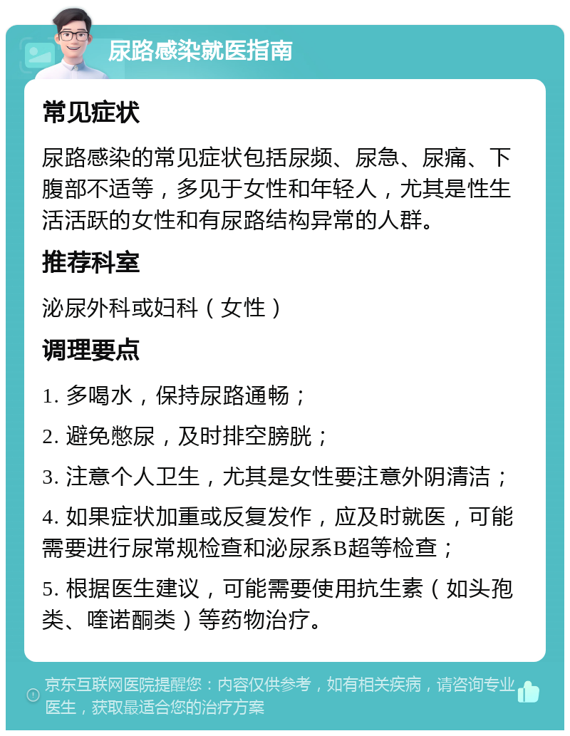 尿路感染就医指南 常见症状 尿路感染的常见症状包括尿频、尿急、尿痛、下腹部不适等，多见于女性和年轻人，尤其是性生活活跃的女性和有尿路结构异常的人群。 推荐科室 泌尿外科或妇科（女性） 调理要点 1. 多喝水，保持尿路通畅； 2. 避免憋尿，及时排空膀胱； 3. 注意个人卫生，尤其是女性要注意外阴清洁； 4. 如果症状加重或反复发作，应及时就医，可能需要进行尿常规检查和泌尿系B超等检查； 5. 根据医生建议，可能需要使用抗生素（如头孢类、喹诺酮类）等药物治疗。