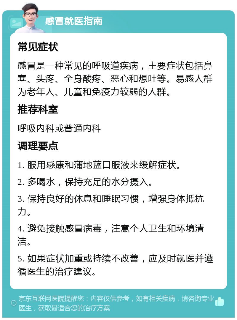 感冒就医指南 常见症状 感冒是一种常见的呼吸道疾病，主要症状包括鼻塞、头疼、全身酸疼、恶心和想吐等。易感人群为老年人、儿童和免疫力较弱的人群。 推荐科室 呼吸内科或普通内科 调理要点 1. 服用感康和蒲地蓝口服液来缓解症状。 2. 多喝水，保持充足的水分摄入。 3. 保持良好的休息和睡眠习惯，增强身体抵抗力。 4. 避免接触感冒病毒，注意个人卫生和环境清洁。 5. 如果症状加重或持续不改善，应及时就医并遵循医生的治疗建议。