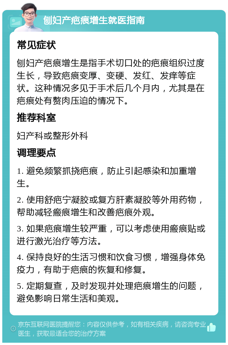 刨妇产疤痕增生就医指南 常见症状 刨妇产疤痕增生是指手术切口处的疤痕组织过度生长，导致疤痕变厚、变硬、发红、发痒等症状。这种情况多见于手术后几个月内，尤其是在疤痕处有赘肉压迫的情况下。 推荐科室 妇产科或整形外科 调理要点 1. 避免频繁抓挠疤痕，防止引起感染和加重增生。 2. 使用舒疤宁凝胶或复方肝素凝胶等外用药物，帮助减轻瘢痕增生和改善疤痕外观。 3. 如果疤痕增生较严重，可以考虑使用瘢痕贴或进行激光治疗等方法。 4. 保持良好的生活习惯和饮食习惯，增强身体免疫力，有助于疤痕的恢复和修复。 5. 定期复查，及时发现并处理疤痕增生的问题，避免影响日常生活和美观。