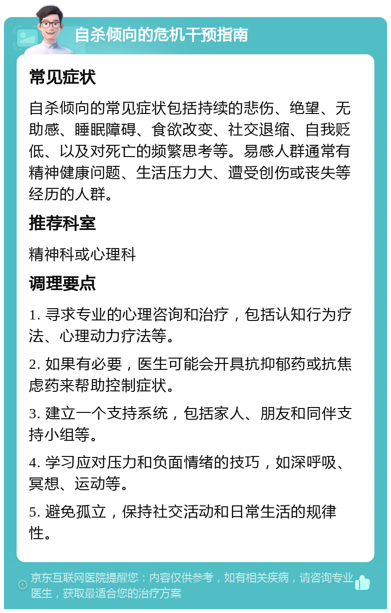 自杀倾向的危机干预指南 常见症状 自杀倾向的常见症状包括持续的悲伤、绝望、无助感、睡眠障碍、食欲改变、社交退缩、自我贬低、以及对死亡的频繁思考等。易感人群通常有精神健康问题、生活压力大、遭受创伤或丧失等经历的人群。 推荐科室 精神科或心理科 调理要点 1. 寻求专业的心理咨询和治疗，包括认知行为疗法、心理动力疗法等。 2. 如果有必要，医生可能会开具抗抑郁药或抗焦虑药来帮助控制症状。 3. 建立一个支持系统，包括家人、朋友和同伴支持小组等。 4. 学习应对压力和负面情绪的技巧，如深呼吸、冥想、运动等。 5. 避免孤立，保持社交活动和日常生活的规律性。