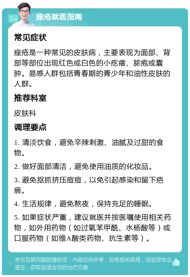 痤疮就医指南 常见症状 痤疮是一种常见的皮肤病，主要表现为面部、背部等部位出现红色或白色的小疙瘩、脓疱或囊肿。易感人群包括青春期的青少年和油性皮肤的人群。 推荐科室 皮肤科 调理要点 1. 清淡饮食，避免辛辣刺激、油腻及过甜的食物。 2. 做好面部清洁，避免使用油质的化妆品。 3. 避免抠抓挤压痘痘，以免引起感染和留下疤痕。 4. 生活规律，避免熬夜，保持充足的睡眠。 5. 如果症状严重，建议就医并按医嘱使用相关药物，如外用药物（如过氧苯甲酰、水杨酸等）或口服药物（如维A酸类药物、抗生素等）。