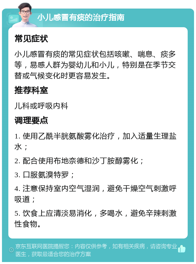 小儿感冒有痰的治疗指南 常见症状 小儿感冒有痰的常见症状包括咳嗽、喘息、痰多等，易感人群为婴幼儿和小儿，特别是在季节交替或气候变化时更容易发生。 推荐科室 儿科或呼吸内科 调理要点 1. 使用乙酰半胱氨酸雾化治疗，加入适量生理盐水； 2. 配合使用布地奈德和沙丁胺醇雾化； 3. 口服氨溴特罗； 4. 注意保持室内空气湿润，避免干燥空气刺激呼吸道； 5. 饮食上应清淡易消化，多喝水，避免辛辣刺激性食物。