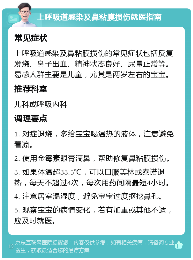 上呼吸道感染及鼻粘膜损伤就医指南 常见症状 上呼吸道感染及鼻粘膜损伤的常见症状包括反复发烧、鼻子出血、精神状态良好、尿量正常等。易感人群主要是儿童，尤其是两岁左右的宝宝。 推荐科室 儿科或呼吸内科 调理要点 1. 对症退烧，多给宝宝喝温热的液体，注意避免着凉。 2. 使用金霉素眼膏滴鼻，帮助修复鼻粘膜损伤。 3. 如果体温超38.5℃，可以口服美林或泰诺退热，每天不超过4次，每次用药间隔最短4小时。 4. 注意居室温湿度，避免宝宝过度抠挖鼻孔。 5. 观察宝宝的病情变化，若有加重或其他不适，应及时就医。