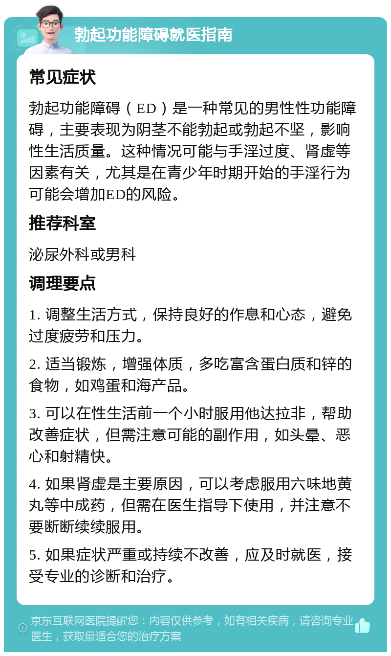 勃起功能障碍就医指南 常见症状 勃起功能障碍（ED）是一种常见的男性性功能障碍，主要表现为阴茎不能勃起或勃起不坚，影响性生活质量。这种情况可能与手淫过度、肾虚等因素有关，尤其是在青少年时期开始的手淫行为可能会增加ED的风险。 推荐科室 泌尿外科或男科 调理要点 1. 调整生活方式，保持良好的作息和心态，避免过度疲劳和压力。 2. 适当锻炼，增强体质，多吃富含蛋白质和锌的食物，如鸡蛋和海产品。 3. 可以在性生活前一个小时服用他达拉非，帮助改善症状，但需注意可能的副作用，如头晕、恶心和射精快。 4. 如果肾虚是主要原因，可以考虑服用六味地黄丸等中成药，但需在医生指导下使用，并注意不要断断续续服用。 5. 如果症状严重或持续不改善，应及时就医，接受专业的诊断和治疗。