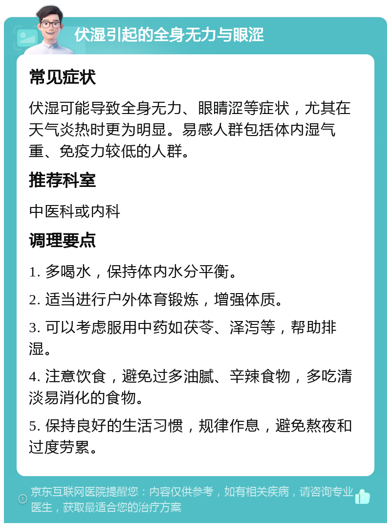 伏湿引起的全身无力与眼涩 常见症状 伏湿可能导致全身无力、眼睛涩等症状，尤其在天气炎热时更为明显。易感人群包括体内湿气重、免疫力较低的人群。 推荐科室 中医科或内科 调理要点 1. 多喝水，保持体内水分平衡。 2. 适当进行户外体育锻炼，增强体质。 3. 可以考虑服用中药如茯苓、泽泻等，帮助排湿。 4. 注意饮食，避免过多油腻、辛辣食物，多吃清淡易消化的食物。 5. 保持良好的生活习惯，规律作息，避免熬夜和过度劳累。