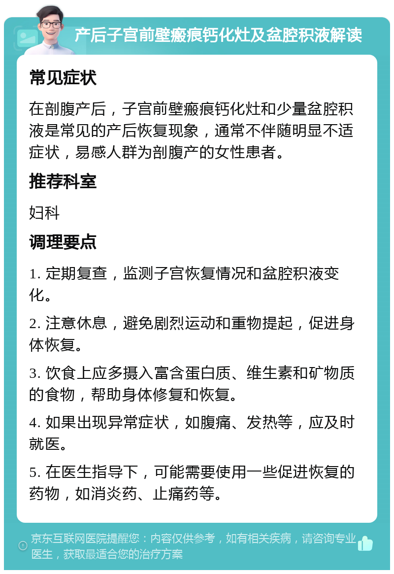 产后子宫前壁瘢痕钙化灶及盆腔积液解读 常见症状 在剖腹产后，子宫前壁瘢痕钙化灶和少量盆腔积液是常见的产后恢复现象，通常不伴随明显不适症状，易感人群为剖腹产的女性患者。 推荐科室 妇科 调理要点 1. 定期复查，监测子宫恢复情况和盆腔积液变化。 2. 注意休息，避免剧烈运动和重物提起，促进身体恢复。 3. 饮食上应多摄入富含蛋白质、维生素和矿物质的食物，帮助身体修复和恢复。 4. 如果出现异常症状，如腹痛、发热等，应及时就医。 5. 在医生指导下，可能需要使用一些促进恢复的药物，如消炎药、止痛药等。