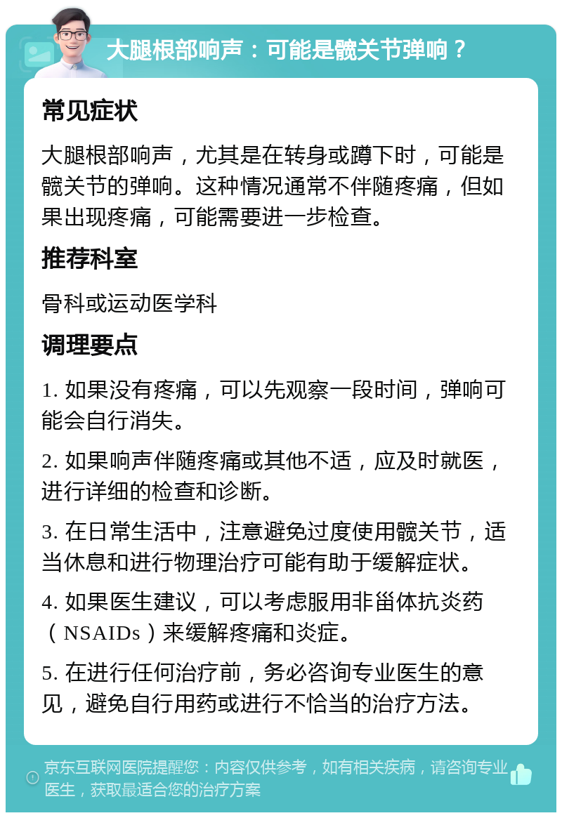 大腿根部响声：可能是髋关节弹响？ 常见症状 大腿根部响声，尤其是在转身或蹲下时，可能是髋关节的弹响。这种情况通常不伴随疼痛，但如果出现疼痛，可能需要进一步检查。 推荐科室 骨科或运动医学科 调理要点 1. 如果没有疼痛，可以先观察一段时间，弹响可能会自行消失。 2. 如果响声伴随疼痛或其他不适，应及时就医，进行详细的检查和诊断。 3. 在日常生活中，注意避免过度使用髋关节，适当休息和进行物理治疗可能有助于缓解症状。 4. 如果医生建议，可以考虑服用非甾体抗炎药（NSAIDs）来缓解疼痛和炎症。 5. 在进行任何治疗前，务必咨询专业医生的意见，避免自行用药或进行不恰当的治疗方法。