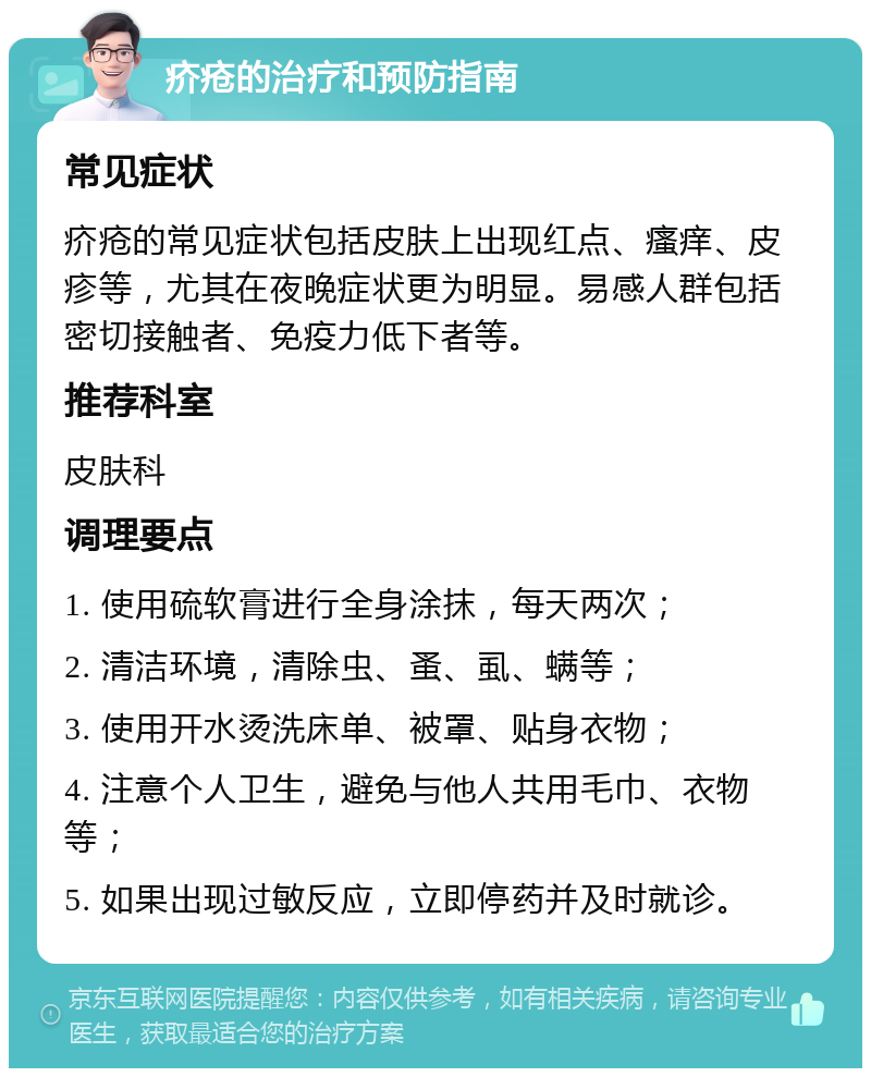 疥疮的治疗和预防指南 常见症状 疥疮的常见症状包括皮肤上出现红点、瘙痒、皮疹等，尤其在夜晚症状更为明显。易感人群包括密切接触者、免疫力低下者等。 推荐科室 皮肤科 调理要点 1. 使用硫软膏进行全身涂抹，每天两次； 2. 清洁环境，清除虫、蚤、虱、螨等； 3. 使用开水烫洗床单、被罩、贴身衣物； 4. 注意个人卫生，避免与他人共用毛巾、衣物等； 5. 如果出现过敏反应，立即停药并及时就诊。