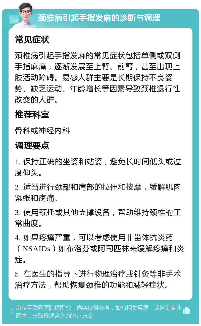 颈椎病引起手指发麻的诊断与调理 常见症状 颈椎病引起手指发麻的常见症状包括单侧或双侧手指麻痛，逐渐发展至上臂、前臂，甚至出现上肢活动障碍。易感人群主要是长期保持不良姿势、缺乏运动、年龄增长等因素导致颈椎退行性改变的人群。 推荐科室 骨科或神经内科 调理要点 1. 保持正确的坐姿和站姿，避免长时间低头或过度仰头。 2. 适当进行颈部和肩部的拉伸和按摩，缓解肌肉紧张和疼痛。 3. 使用颈托或其他支撑设备，帮助维持颈椎的正常曲度。 4. 如果疼痛严重，可以考虑使用非甾体抗炎药（NSAIDs）如布洛芬或阿司匹林来缓解疼痛和炎症。 5. 在医生的指导下进行物理治疗或针灸等非手术治疗方法，帮助恢复颈椎的功能和减轻症状。