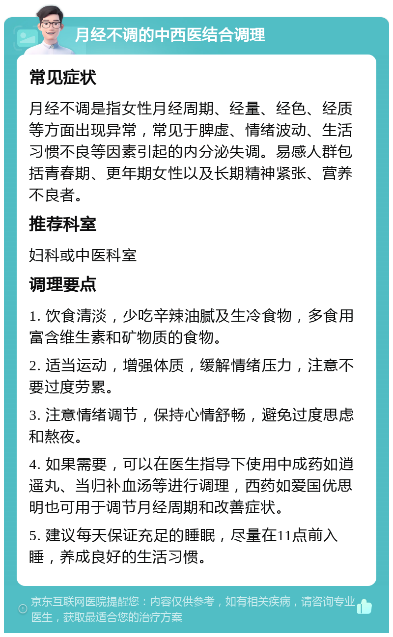 月经不调的中西医结合调理 常见症状 月经不调是指女性月经周期、经量、经色、经质等方面出现异常，常见于脾虚、情绪波动、生活习惯不良等因素引起的内分泌失调。易感人群包括青春期、更年期女性以及长期精神紧张、营养不良者。 推荐科室 妇科或中医科室 调理要点 1. 饮食清淡，少吃辛辣油腻及生冷食物，多食用富含维生素和矿物质的食物。 2. 适当运动，增强体质，缓解情绪压力，注意不要过度劳累。 3. 注意情绪调节，保持心情舒畅，避免过度思虑和熬夜。 4. 如果需要，可以在医生指导下使用中成药如逍遥丸、当归补血汤等进行调理，西药如爱国优思明也可用于调节月经周期和改善症状。 5. 建议每天保证充足的睡眠，尽量在11点前入睡，养成良好的生活习惯。