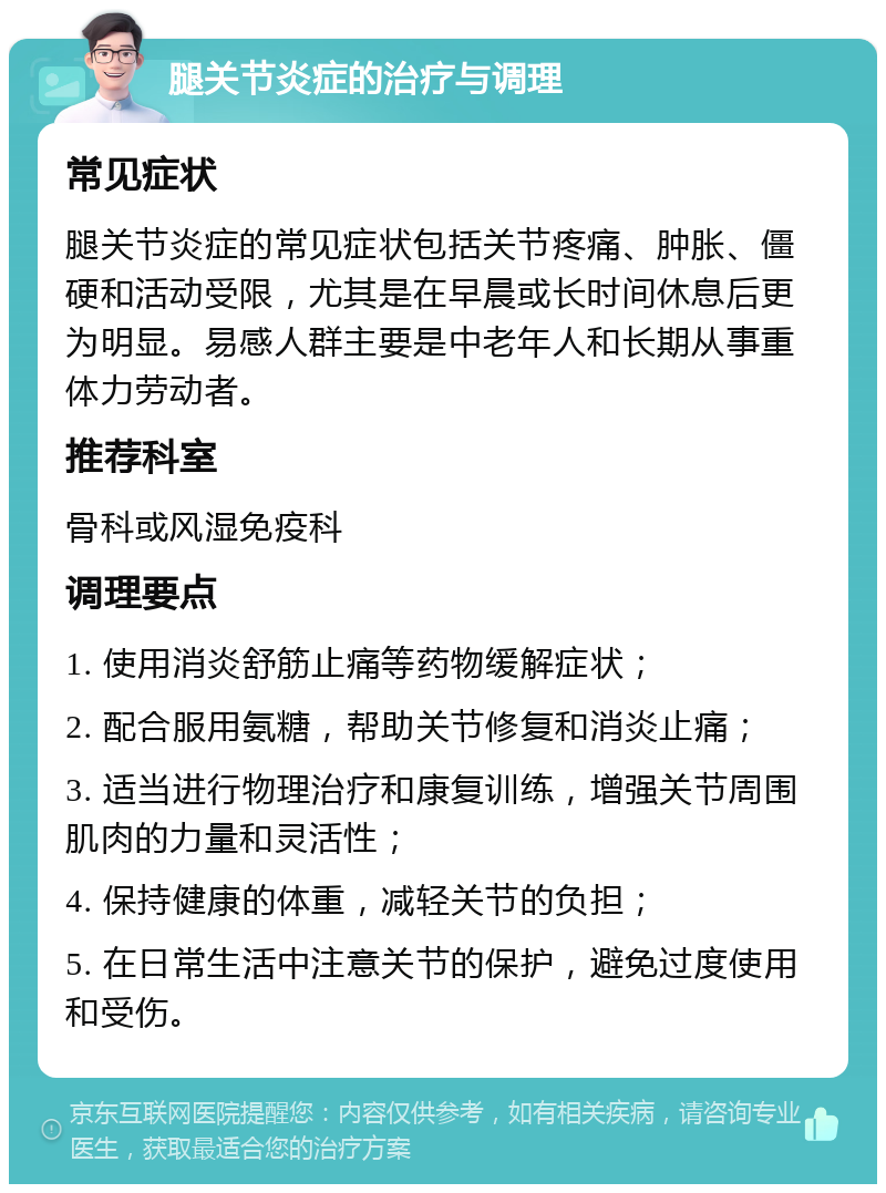 腿关节炎症的治疗与调理 常见症状 腿关节炎症的常见症状包括关节疼痛、肿胀、僵硬和活动受限，尤其是在早晨或长时间休息后更为明显。易感人群主要是中老年人和长期从事重体力劳动者。 推荐科室 骨科或风湿免疫科 调理要点 1. 使用消炎舒筋止痛等药物缓解症状； 2. 配合服用氨糖，帮助关节修复和消炎止痛； 3. 适当进行物理治疗和康复训练，增强关节周围肌肉的力量和灵活性； 4. 保持健康的体重，减轻关节的负担； 5. 在日常生活中注意关节的保护，避免过度使用和受伤。