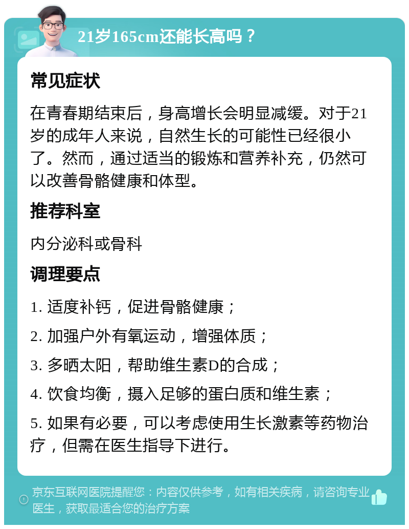 21岁165cm还能长高吗？ 常见症状 在青春期结束后，身高增长会明显减缓。对于21岁的成年人来说，自然生长的可能性已经很小了。然而，通过适当的锻炼和营养补充，仍然可以改善骨骼健康和体型。 推荐科室 内分泌科或骨科 调理要点 1. 适度补钙，促进骨骼健康； 2. 加强户外有氧运动，增强体质； 3. 多晒太阳，帮助维生素D的合成； 4. 饮食均衡，摄入足够的蛋白质和维生素； 5. 如果有必要，可以考虑使用生长激素等药物治疗，但需在医生指导下进行。