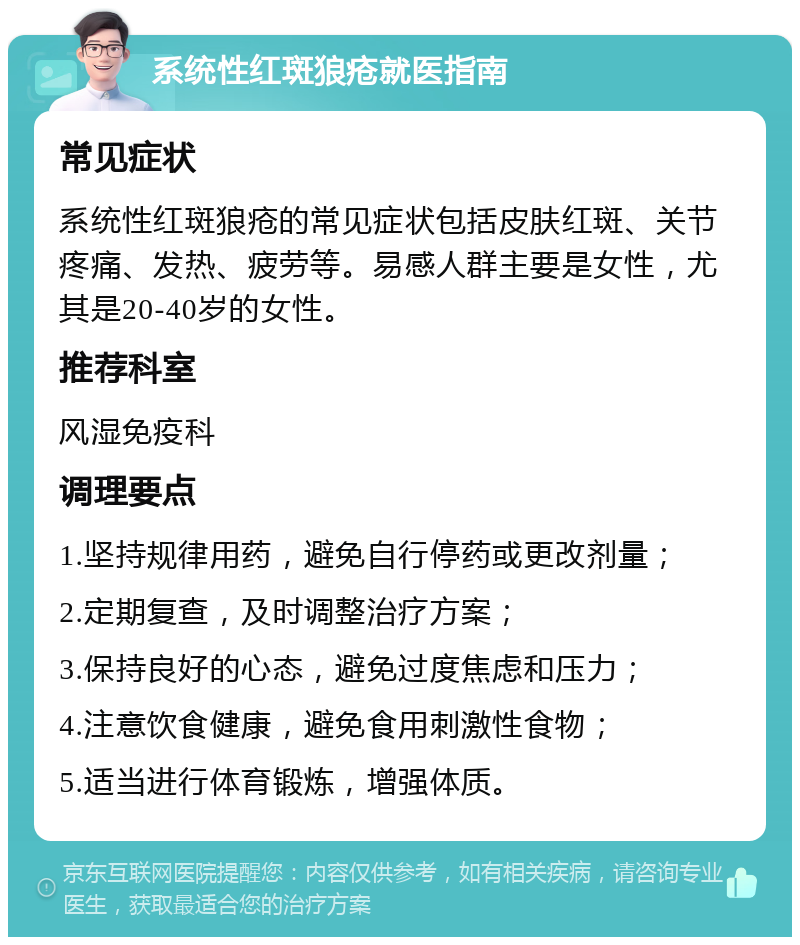 系统性红斑狼疮就医指南 常见症状 系统性红斑狼疮的常见症状包括皮肤红斑、关节疼痛、发热、疲劳等。易感人群主要是女性，尤其是20-40岁的女性。 推荐科室 风湿免疫科 调理要点 1.坚持规律用药，避免自行停药或更改剂量； 2.定期复查，及时调整治疗方案； 3.保持良好的心态，避免过度焦虑和压力； 4.注意饮食健康，避免食用刺激性食物； 5.适当进行体育锻炼，增强体质。