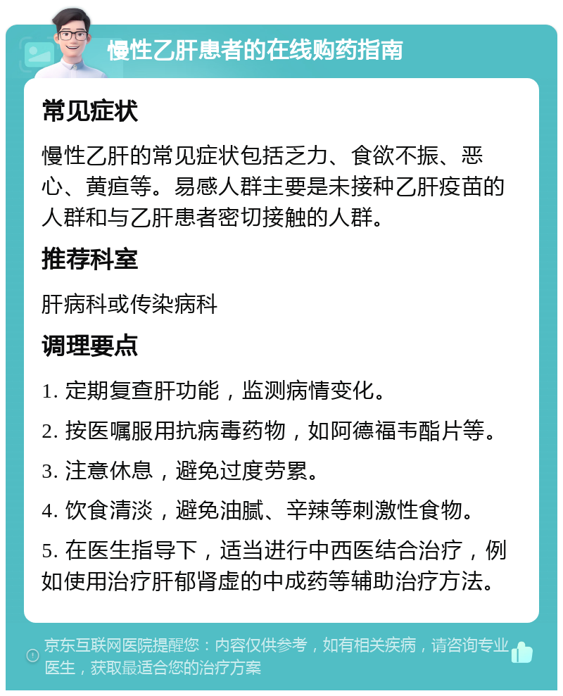 慢性乙肝患者的在线购药指南 常见症状 慢性乙肝的常见症状包括乏力、食欲不振、恶心、黄疸等。易感人群主要是未接种乙肝疫苗的人群和与乙肝患者密切接触的人群。 推荐科室 肝病科或传染病科 调理要点 1. 定期复查肝功能，监测病情变化。 2. 按医嘱服用抗病毒药物，如阿德福韦酯片等。 3. 注意休息，避免过度劳累。 4. 饮食清淡，避免油腻、辛辣等刺激性食物。 5. 在医生指导下，适当进行中西医结合治疗，例如使用治疗肝郁肾虚的中成药等辅助治疗方法。