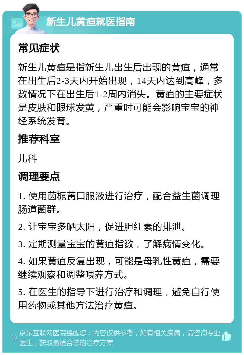 新生儿黄疸就医指南 常见症状 新生儿黄疸是指新生儿出生后出现的黄疸，通常在出生后2-3天内开始出现，14天内达到高峰，多数情况下在出生后1-2周内消失。黄疸的主要症状是皮肤和眼球发黄，严重时可能会影响宝宝的神经系统发育。 推荐科室 儿科 调理要点 1. 使用茵栀黄口服液进行治疗，配合益生菌调理肠道菌群。 2. 让宝宝多晒太阳，促进胆红素的排泄。 3. 定期测量宝宝的黄疸指数，了解病情变化。 4. 如果黄疸反复出现，可能是母乳性黄疸，需要继续观察和调整喂养方式。 5. 在医生的指导下进行治疗和调理，避免自行使用药物或其他方法治疗黄疸。