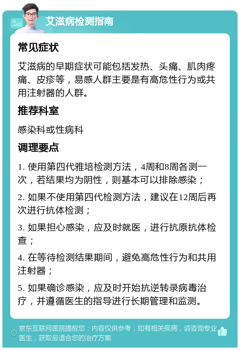 艾滋病检测指南 常见症状 艾滋病的早期症状可能包括发热、头痛、肌肉疼痛、皮疹等，易感人群主要是有高危性行为或共用注射器的人群。 推荐科室 感染科或性病科 调理要点 1. 使用第四代雅培检测方法，4周和8周各测一次，若结果均为阴性，则基本可以排除感染； 2. 如果不使用第四代检测方法，建议在12周后再次进行抗体检测； 3. 如果担心感染，应及时就医，进行抗原抗体检查； 4. 在等待检测结果期间，避免高危性行为和共用注射器； 5. 如果确诊感染，应及时开始抗逆转录病毒治疗，并遵循医生的指导进行长期管理和监测。