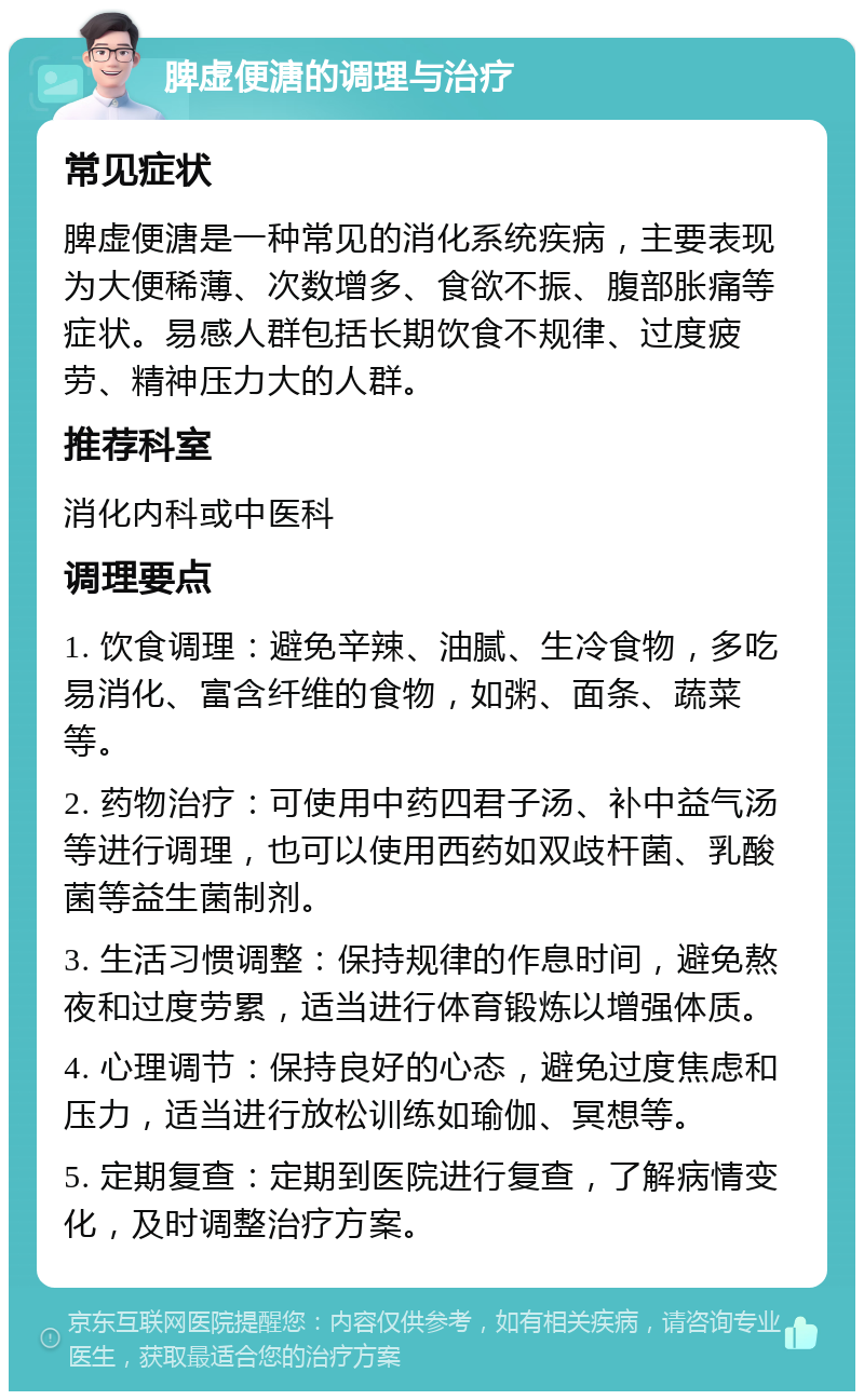 脾虚便溏的调理与治疗 常见症状 脾虚便溏是一种常见的消化系统疾病，主要表现为大便稀薄、次数增多、食欲不振、腹部胀痛等症状。易感人群包括长期饮食不规律、过度疲劳、精神压力大的人群。 推荐科室 消化内科或中医科 调理要点 1. 饮食调理：避免辛辣、油腻、生冷食物，多吃易消化、富含纤维的食物，如粥、面条、蔬菜等。 2. 药物治疗：可使用中药四君子汤、补中益气汤等进行调理，也可以使用西药如双歧杆菌、乳酸菌等益生菌制剂。 3. 生活习惯调整：保持规律的作息时间，避免熬夜和过度劳累，适当进行体育锻炼以增强体质。 4. 心理调节：保持良好的心态，避免过度焦虑和压力，适当进行放松训练如瑜伽、冥想等。 5. 定期复查：定期到医院进行复查，了解病情变化，及时调整治疗方案。