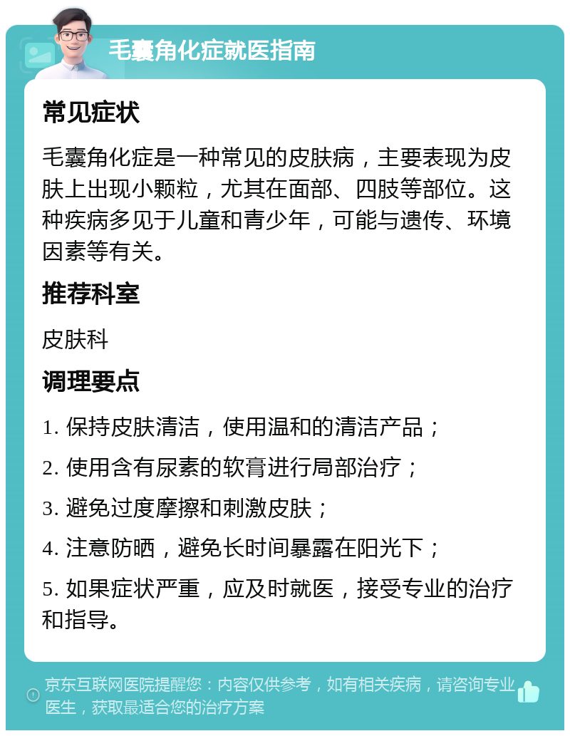 毛囊角化症就医指南 常见症状 毛囊角化症是一种常见的皮肤病，主要表现为皮肤上出现小颗粒，尤其在面部、四肢等部位。这种疾病多见于儿童和青少年，可能与遗传、环境因素等有关。 推荐科室 皮肤科 调理要点 1. 保持皮肤清洁，使用温和的清洁产品； 2. 使用含有尿素的软膏进行局部治疗； 3. 避免过度摩擦和刺激皮肤； 4. 注意防晒，避免长时间暴露在阳光下； 5. 如果症状严重，应及时就医，接受专业的治疗和指导。